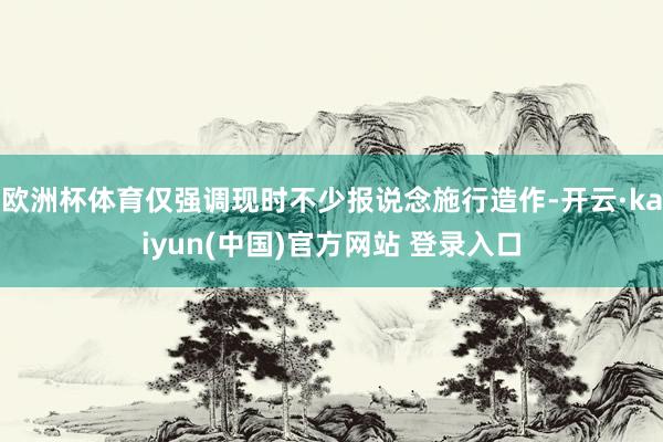 欧洲杯体育仅强调现时不少报说念施行造作-开云·kaiyun(中国)官方网站 登录入口