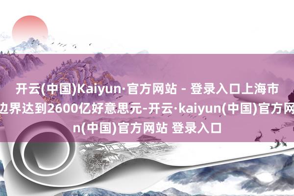 开云(中国)Kaiyun·官方网站 - 登录入口上海市行状相差口边界达到2600亿好意思元-开云·kaiyun(中国)官方网站 登录入口