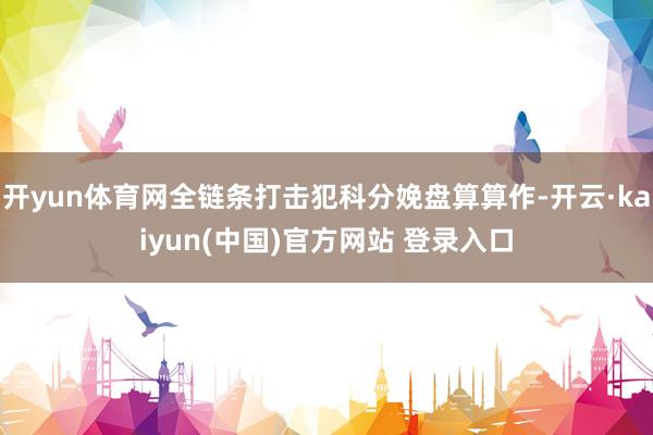 开yun体育网全链条打击犯科分娩盘算算作-开云·kaiyun(中国)官方网站 登录入口