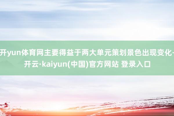 开yun体育网主要得益于两大单元策划景色出现变化-开云·kaiyun(中国)官方网站 登录入口