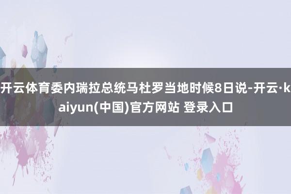 开云体育委内瑞拉总统马杜罗当地时候8日说-开云·kaiyun(中国)官方网站 登录入口