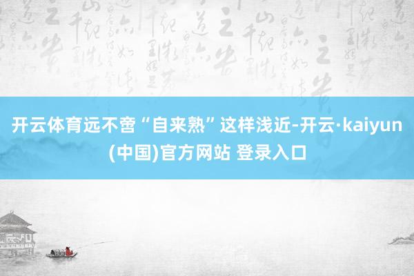 开云体育远不啻“自来熟”这样浅近-开云·kaiyun(中国)官方网站 登录入口