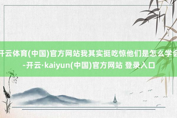 开云体育(中国)官方网站我其实挺吃惊他们是怎么学会-开云·kaiyun(中国)官方网站 登录入口