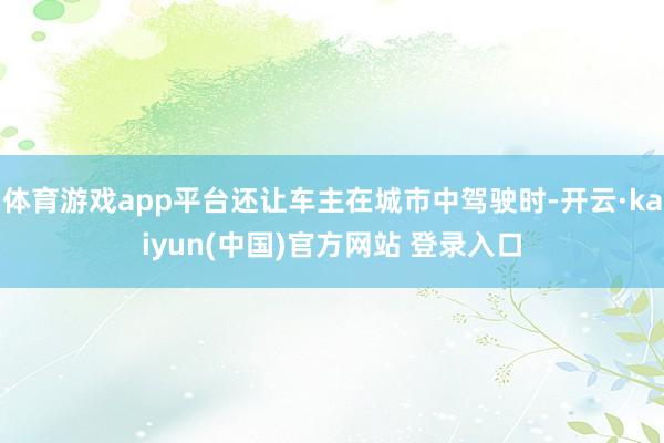 体育游戏app平台还让车主在城市中驾驶时-开云·kaiyun(中国)官方网站 登录入口