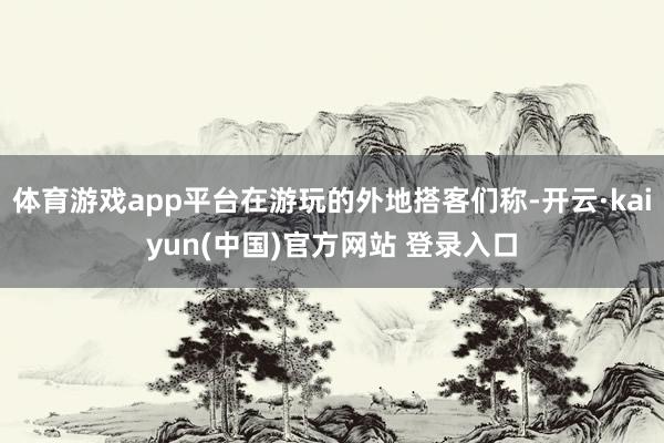 体育游戏app平台在游玩的外地搭客们称-开云·kaiyun(中国)官方网站 登录入口