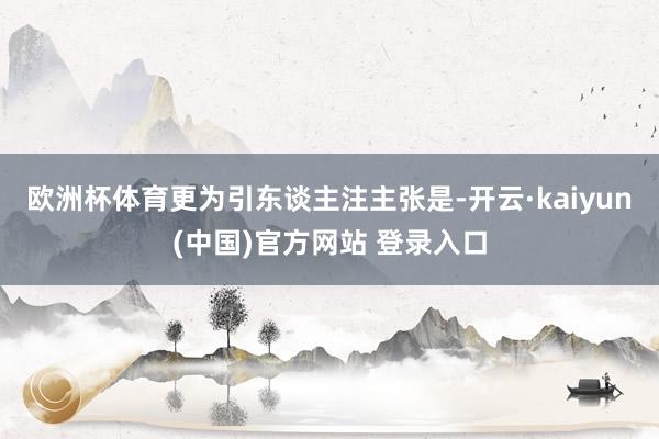 欧洲杯体育更为引东谈主注主张是-开云·kaiyun(中国)官方网站 登录入口