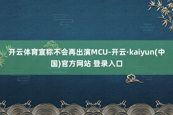 开云体育宣称不会再出演MCU-开云·kaiyun(中国)官方网站 登录入口