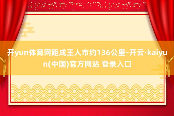 开yun体育网距成王人市约136公里-开云·kaiyun(中国)官方网站 登录入口