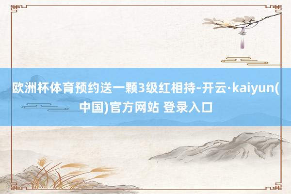 欧洲杯体育预约送一颗3级红相持-开云·kaiyun(中国)官方网站 登录入口