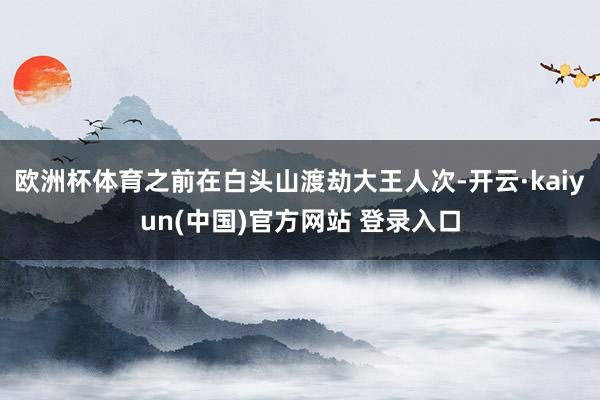 欧洲杯体育之前在白头山渡劫大王人次-开云·kaiyun(中国)官方网站 登录入口