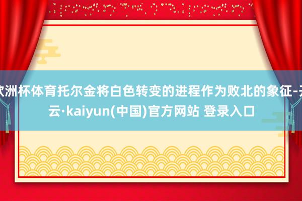 欧洲杯体育托尔金将白色转变的进程作为败北的象征-开云·kaiyun(中国)官方网站 登录入口