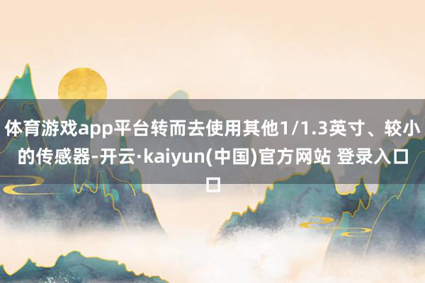 体育游戏app平台转而去使用其他1/1.3英寸、较小的传感器-开云·kaiyun(中国)官方网站 登录入口