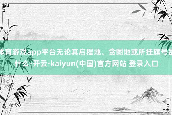 体育游戏app平台无论其启程地、贪图地或所挂旗号是什么-开云·kaiyun(中国)官方网站 登录入口
