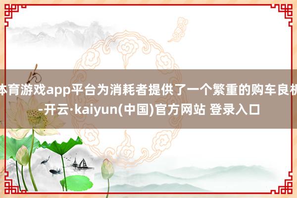 体育游戏app平台为消耗者提供了一个繁重的购车良机-开云·kaiyun(中国)官方网站 登录入口