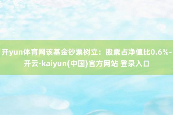 开yun体育网该基金钞票树立：股票占净值比0.6%-开云·kaiyun(中国)官方网站 登录入口