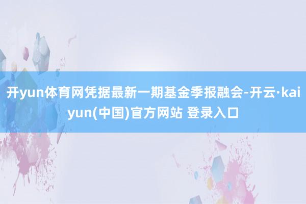 开yun体育网凭据最新一期基金季报融会-开云·kaiyun(中国)官方网站 登录入口
