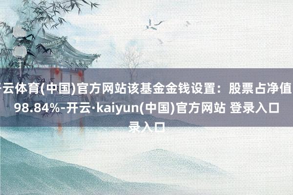 开云体育(中国)官方网站该基金金钱设置：股票占净值比98.84%-开云·kaiyun(中国)官方网站 登录入口