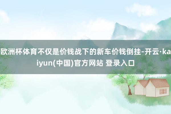 欧洲杯体育不仅是价钱战下的新车价钱倒挂-开云·kaiyun(中国)官方网站 登录入口