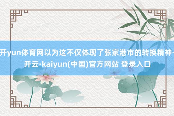 开yun体育网以为这不仅体现了张家港市的转换精神-开云·kaiyun(中国)官方网站 登录入口