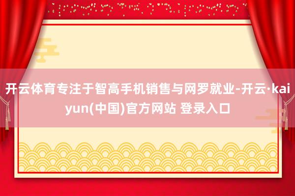 开云体育专注于智高手机销售与网罗就业-开云·kaiyun(中国)官方网站 登录入口