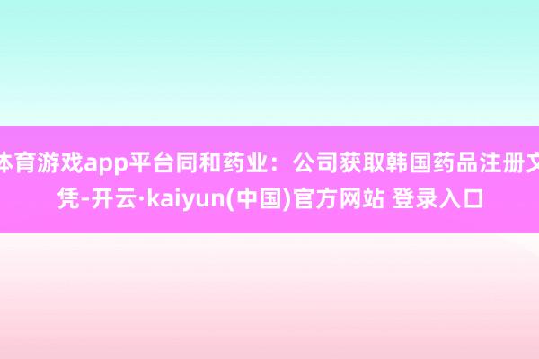 体育游戏app平台同和药业：公司获取韩国药品注册文凭-开云·kaiyun(中国)官方网站 登录入口