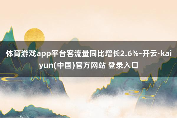 体育游戏app平台客流量同比增长2.6%-开云·kaiyun(中国)官方网站 登录入口