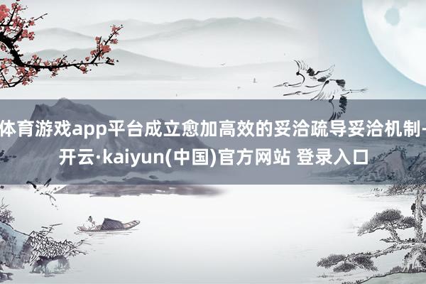 体育游戏app平台成立愈加高效的妥洽疏导妥洽机制-开云·kaiyun(中国)官方网站 登录入口