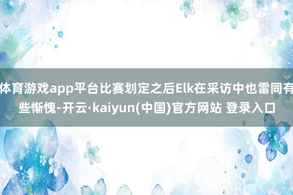 体育游戏app平台比赛划定之后Elk在采访中也雷同有些惭愧-开云·kaiyun(中国)官方网站 登录入口