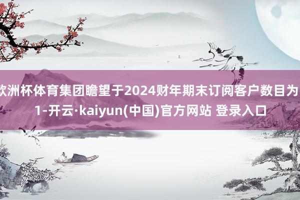 欧洲杯体育集团瞻望于2024财年期末订阅客户数目为51-开云·kaiyun(中国)官方网站 登录入口