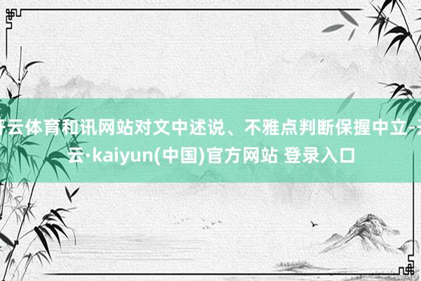 开云体育和讯网站对文中述说、不雅点判断保握中立-开云·kaiyun(中国)官方网站 登录入口