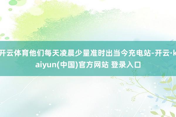 开云体育他们每天凌晨少量准时出当今充电站-开云·kaiyun(中国)官方网站 登录入口