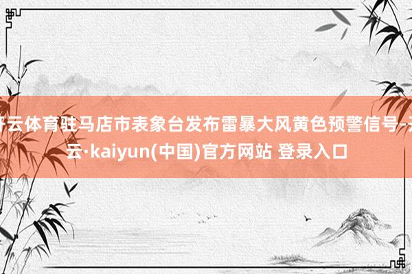 开云体育驻马店市表象台发布雷暴大风黄色预警信号-开云·kaiyun(中国)官方网站 登录入口