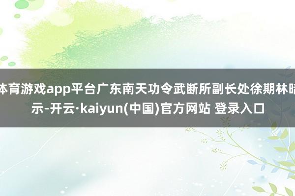 体育游戏app平台广东南天功令武断所副长处徐期林暗示-开云·kaiyun(中国)官方网站 登录入口