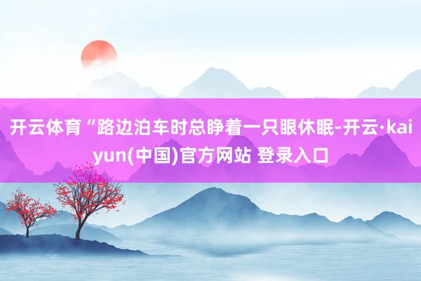 开云体育“路边泊车时总睁着一只眼休眠-开云·kaiyun(中国)官方网站 登录入口