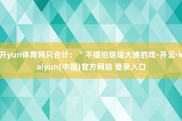 开yun体育网只合计：＂不错拍琼瑶大姨的戏-开云·kaiyun(中国)官方网站 登录入口