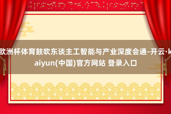 欧洲杯体育鼓吹东谈主工智能与产业深度会通-开云·kaiyun(中国)官方网站 登录入口