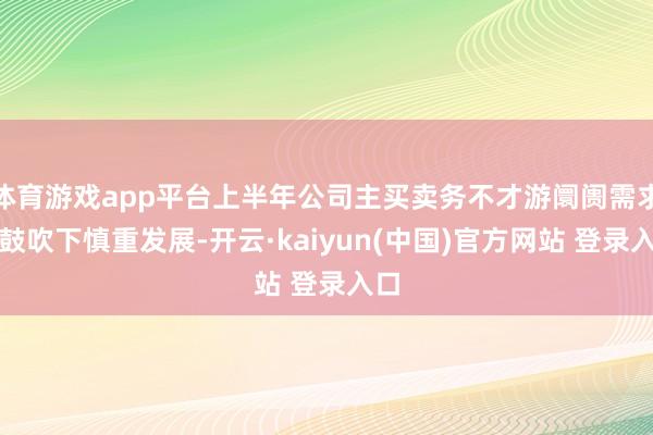 体育游戏app平台上半年公司主买卖务不才游阛阓需求的鼓吹下慎重发展-开云·kaiyun(中国)官方网站 登录入口