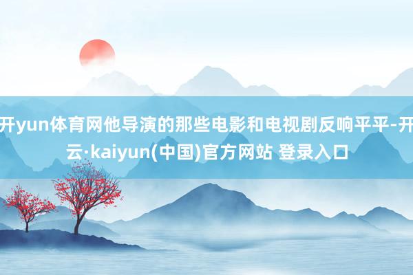 开yun体育网他导演的那些电影和电视剧反响平平-开云·kaiyun(中国)官方网站 登录入口