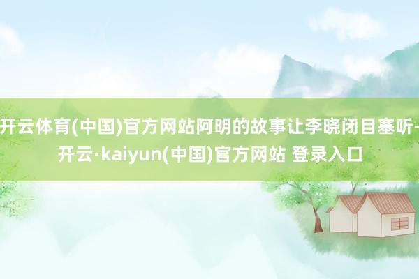 开云体育(中国)官方网站阿明的故事让李晓闭目塞听-开云·kaiyun(中国)官方网站 登录入口
