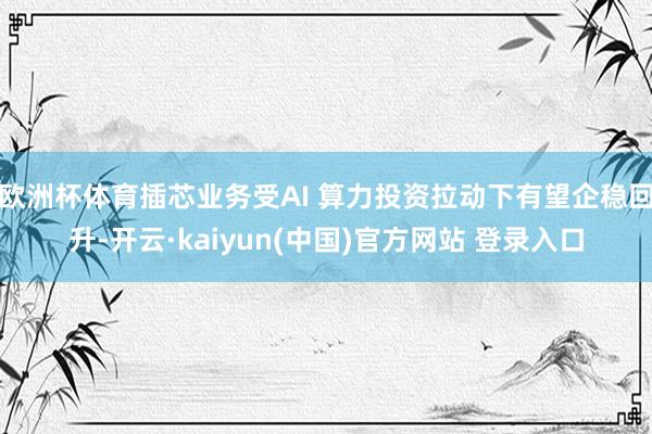 欧洲杯体育插芯业务受AI 算力投资拉动下有望企稳回升-开云·kaiyun(中国)官方网站 登录入口