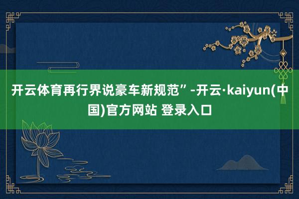 开云体育再行界说豪车新规范”-开云·kaiyun(中国)官方网站 登录入口