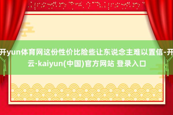 开yun体育网这份性价比险些让东说念主难以置信-开云·kaiyun(中国)官方网站 登录入口