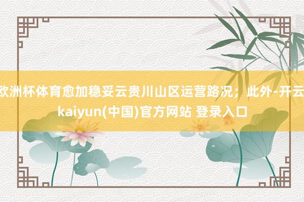 欧洲杯体育愈加稳妥云贵川山区运营路况；此外-开云·kaiyun(中国)官方网站 登录入口