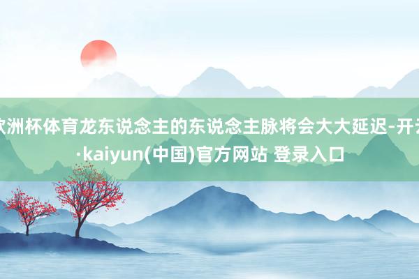 欧洲杯体育龙东说念主的东说念主脉将会大大延迟-开云·kaiyun(中国)官方网站 登录入口