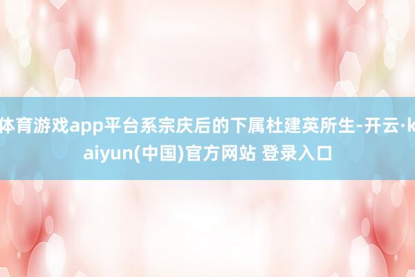体育游戏app平台系宗庆后的下属杜建英所生-开云·kaiyun(中国)官方网站 登录入口