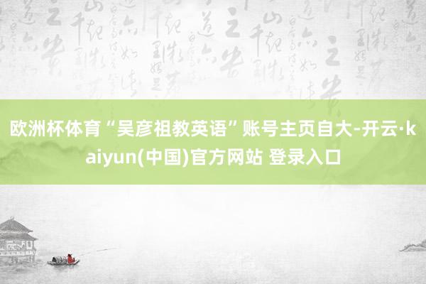 欧洲杯体育　　“吴彦祖教英语”账号主页自大-开云·kaiyun(中国)官方网站 登录入口