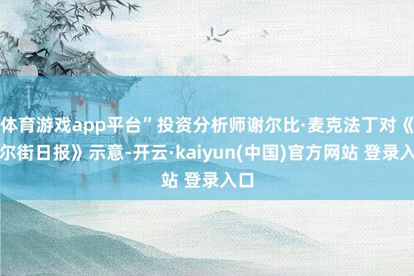 体育游戏app平台”投资分析师谢尔比·麦克法丁对《华尔街日报》示意-开云·kaiyun(中国)官方网站 登录入口