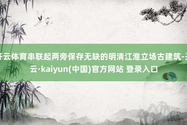 开云体育串联起两旁保存无缺的明清江淮立场古建筑-开云·kaiyun(中国)官方网站 登录入口