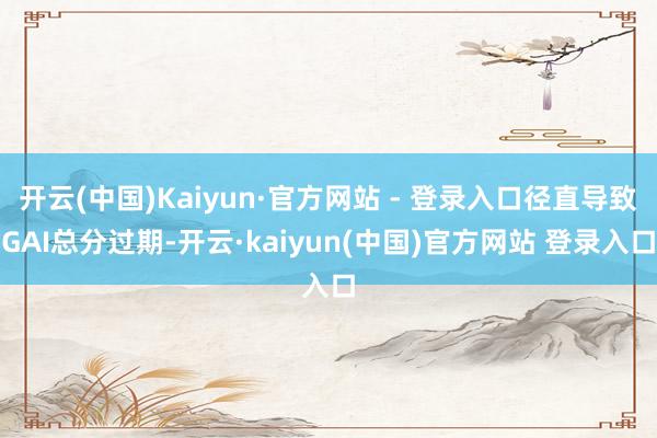开云(中国)Kaiyun·官方网站 - 登录入口径直导致GAI总分过期-开云·kaiyun(中国)官方网站 登录入口
