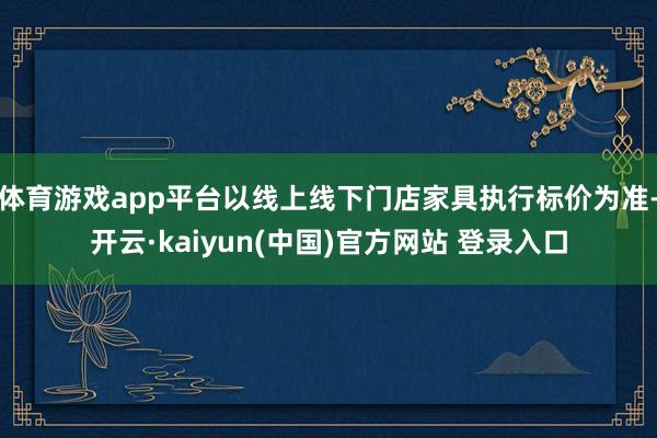 体育游戏app平台以线上线下门店家具执行标价为准-开云·kaiyun(中国)官方网站 登录入口
